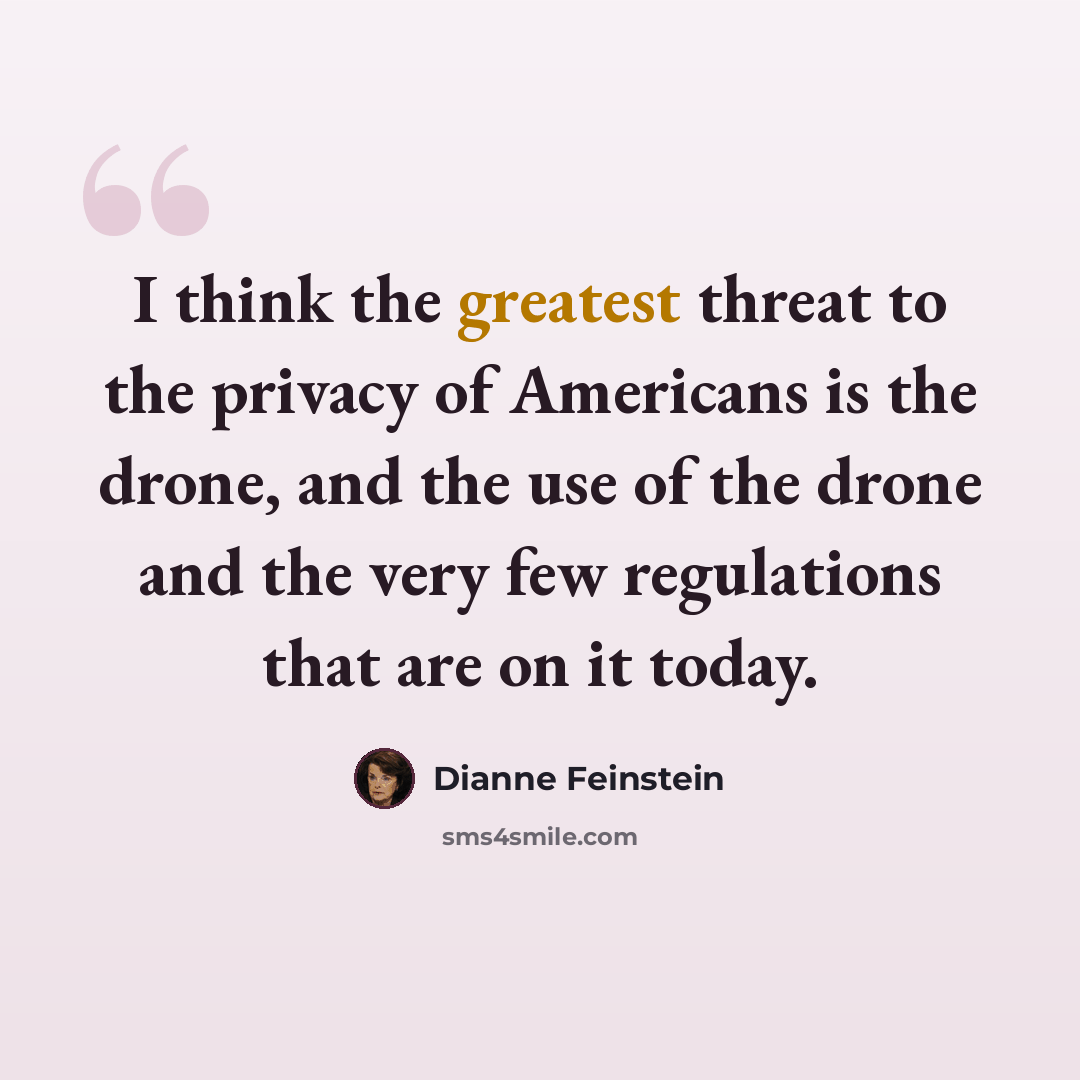 “I think the greatest threat to the privacy of Americans is the drone, and the use of the drone and the very few regulations that are on it today.” quote by Dianne Feinstein