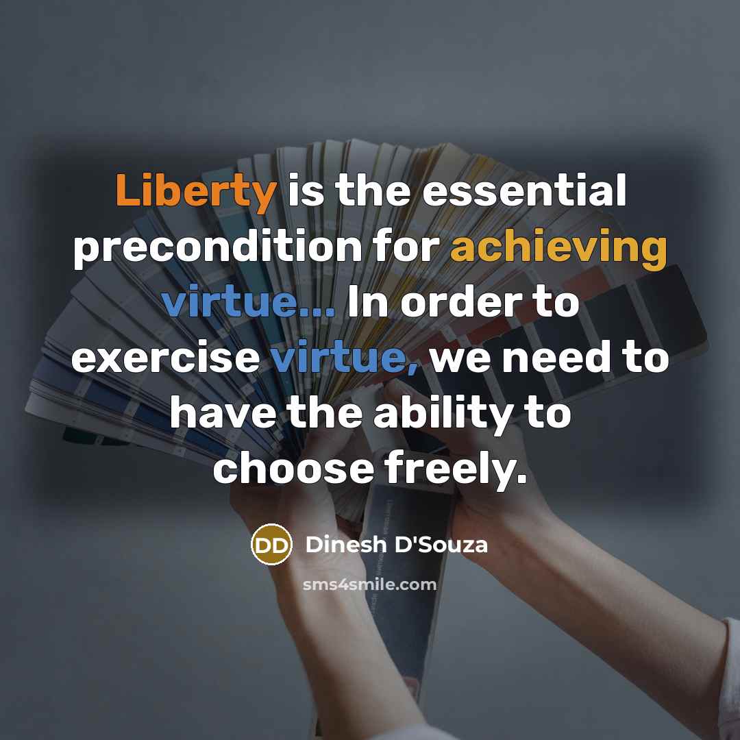 “Liberty is the essential precondition for achieving virtue... In order to exercise virtue, we need to have the ability to choose freely.” quote by Dinesh D'Souza