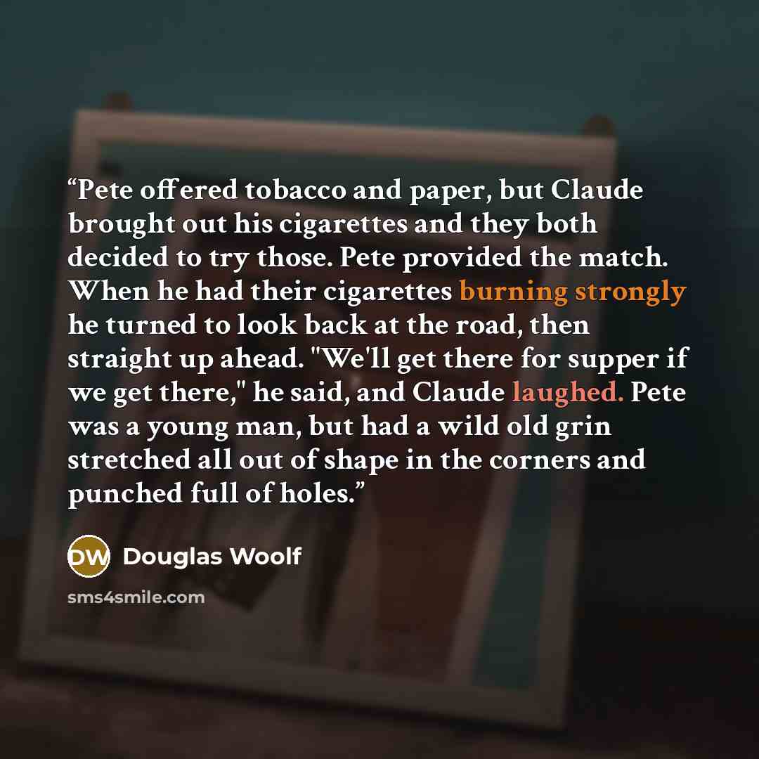 “Pete offered tobacco and paper, but Claude brought out his cigarettes and they both decided to try those. Pete provided the match. When he had their cigarettes burning strongly he turned to look back at the road, then straight up ahead. "We'll get there for supper if we get there," he said, and…” quote by Douglas Woolf
