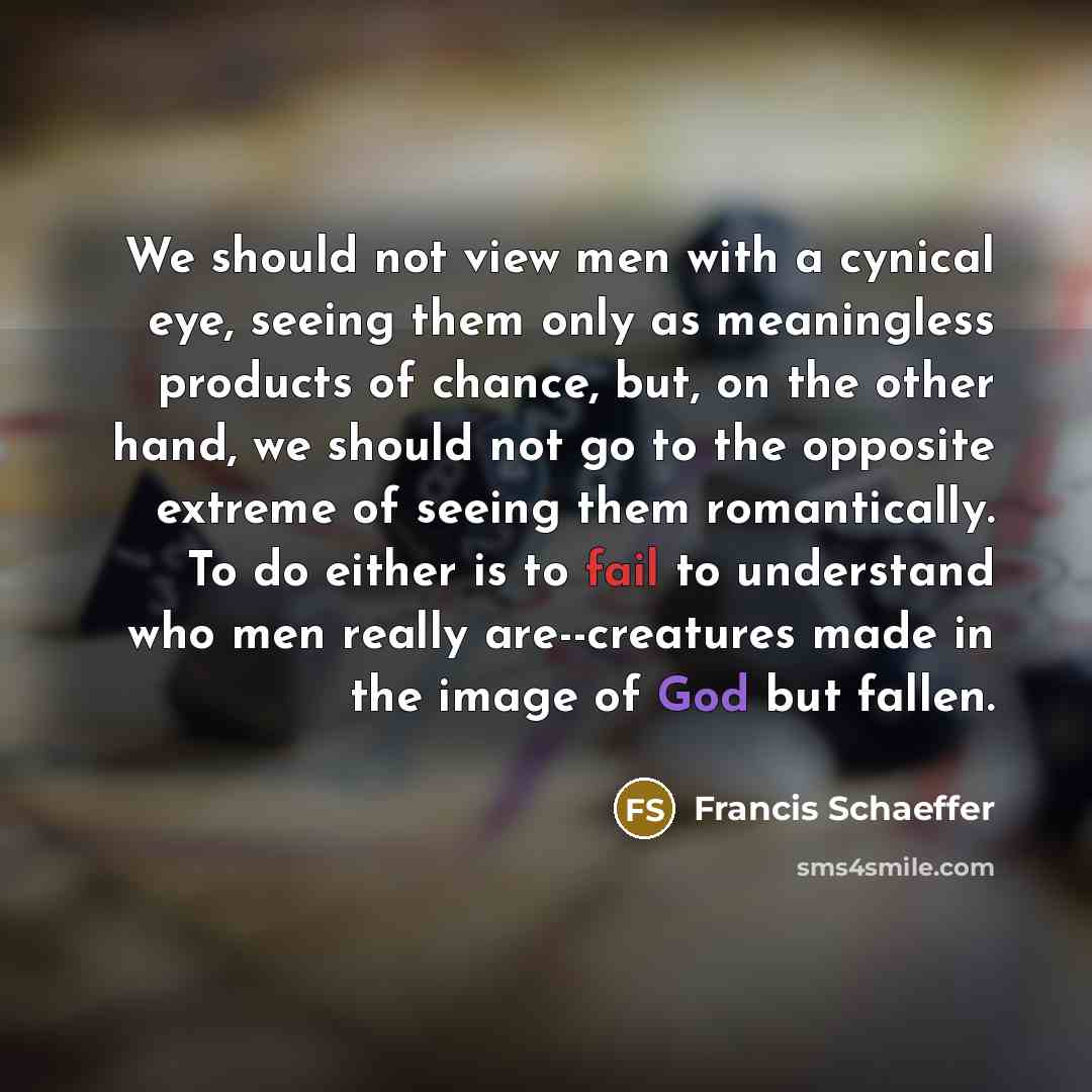 “We should not view men with a cynical eye, seeing them only as meaningless products of chance, but, on the other hand, we should not go to the opposite extreme of seeing them romantically. To do either is to fail to understand who men really are--creatures made in the image of God but fallen.” quote by Francis Schaeffer