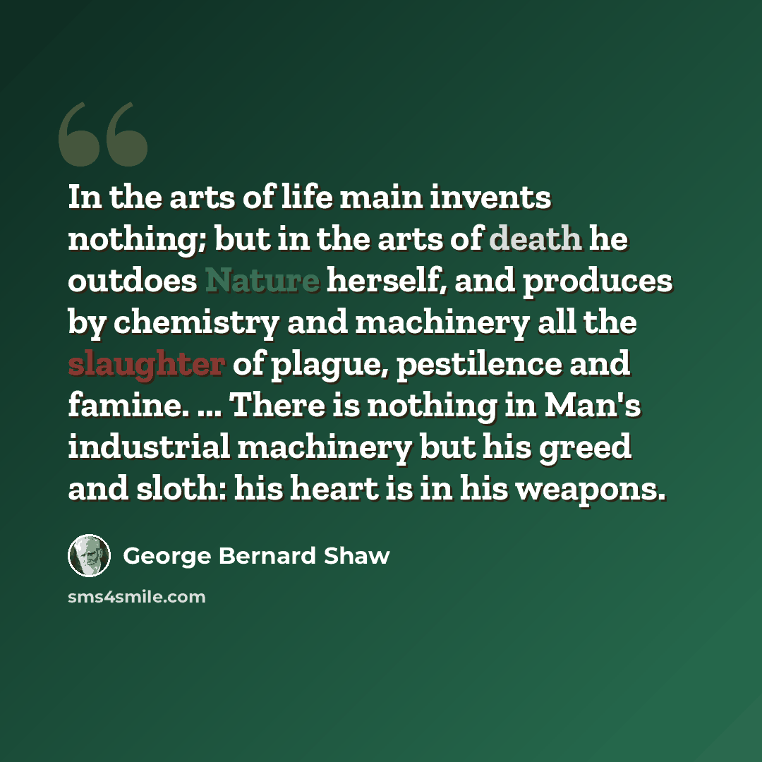 “In the arts of life main invents nothing; but in the arts of death he outdoes Nature herself, and produces by chemistry and machinery all the slaughter of plague, pestilence and famine. ... There is nothing in Man's industrial machinery but his greed and sloth: his heart is in his weapons.” quote by George Bernard Shaw