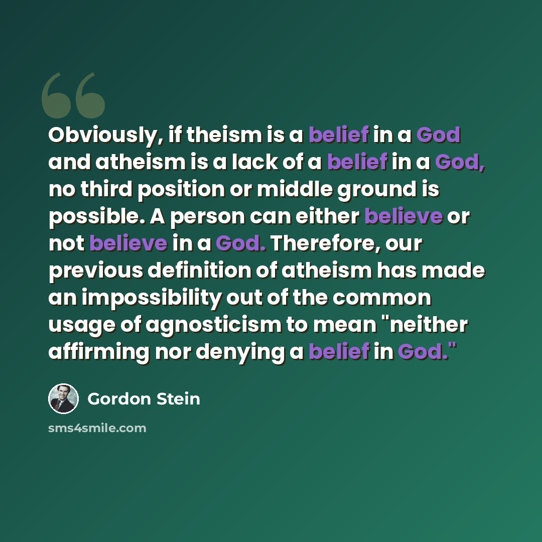 “Obviously, if theism is a belief in a God and atheism is a lack of a belief in a God, no third position or middle ground is possible. A person can either believe or not believe in a God. Therefore, our previous definition of atheism has made an impossibility out of the common usage of agnosticism…” quote by Gordon Stein