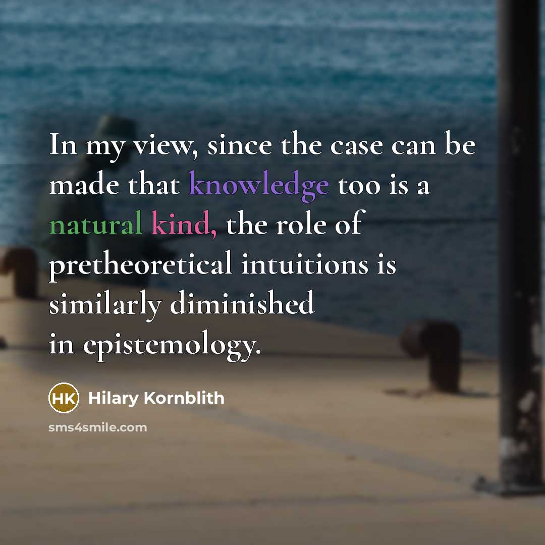 “In my view, since the case can be made that knowledge too is a natural kind, the role of pretheoretical intuitions is similarly diminished in epistemology.” quote by Hilary Kornblith