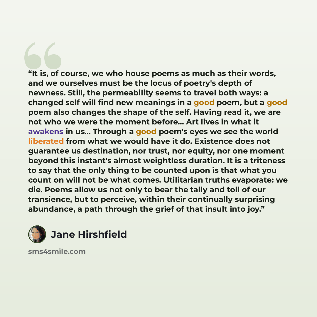 “It is, of course, we who house poems as much as their words, and we ourselves must be the locus of poetry's depth of newness. Still, the permeability seems to travel both ways: a changed self will find new meanings in a good poem, but a good poem also changes the shape of the self. Having read it…” quote by Jane Hirshfield