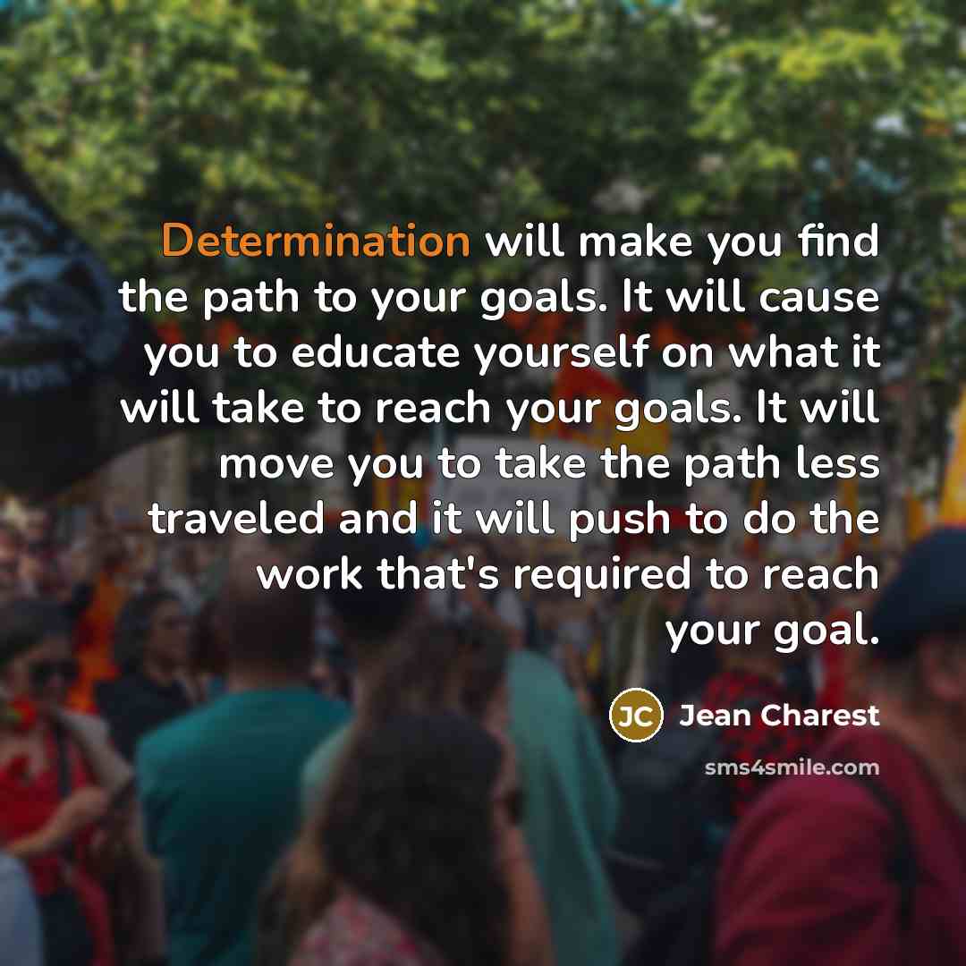 “Determination will make you find the path to your goals. It will cause you to educate yourself on what it will take to reach your goals. It will move you to take the path less traveled and it will push to do the work that's required to reach your goal.” quote by Jean Charest