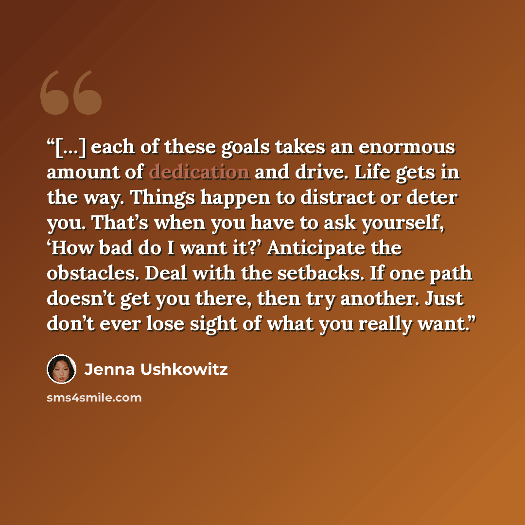 “[…] each of these goals takes an enormous amount of dedication and drive. Life gets in the way. Things happen to distract or deter you. That’s when you have to ask yourself, ‘How bad do I want it?’ Anticipate the obstacles. Deal with the setbacks. If one path doesn’t get you there, then try…” quote by Jenna Ushkowitz
