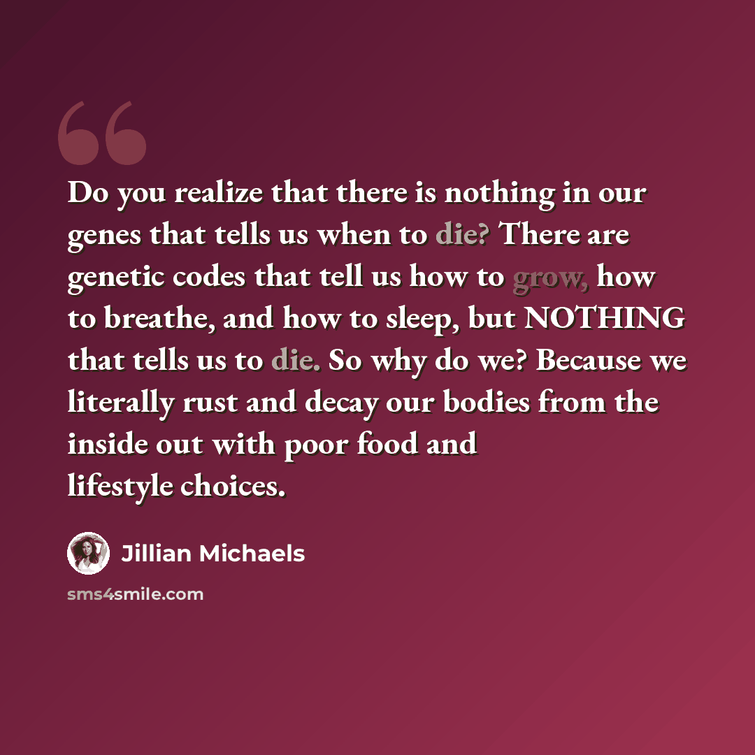 “Do you realize that there is nothing in our genes that tells us when to die? There are genetic codes that tell us how to grow, how to breathe, and how to sleep, but NOTHING that tells us to die. So why do we? Because we literally rust and decay our bodies from the inside out with poor food and…” quote by Jillian Michaels