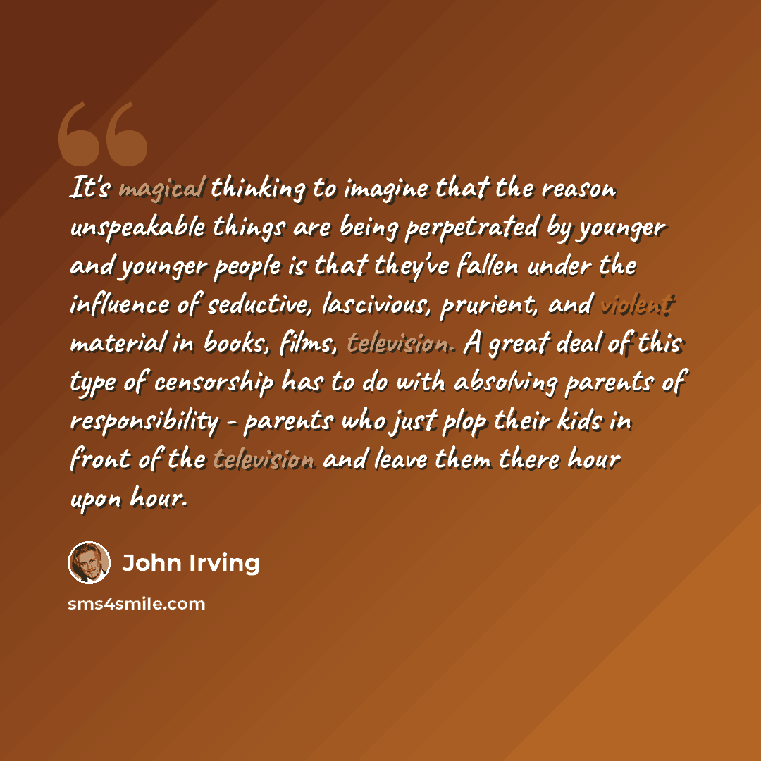 “It's magical thinking to imagine that the reason unspeakable things are being perpetrated by younger and younger people is that they've fallen under the influence of seductive, lascivious, prurient, and violent material in books, films, television. A great deal of this type of censorship has to do…” quote by John Irving