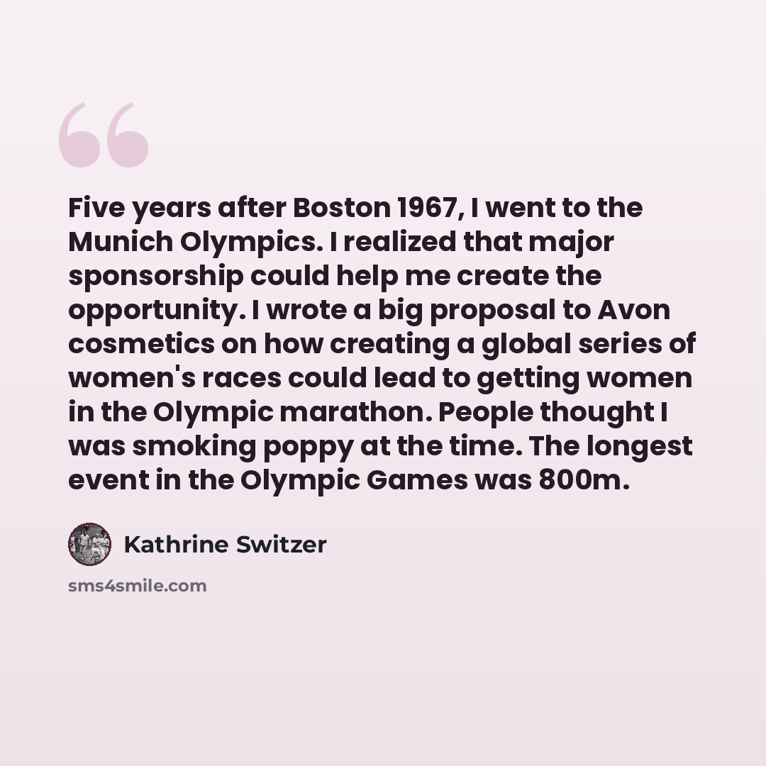 “Five years after Boston 1967, I went to the Munich Olympics. I realized that major sponsorship could help me create the opportunity. I wrote a big proposal to Avon cosmetics on how creating a global series of women's races could lead to getting women in the Olympic marathon. People thought I was…” quote by Kathrine Switzer
