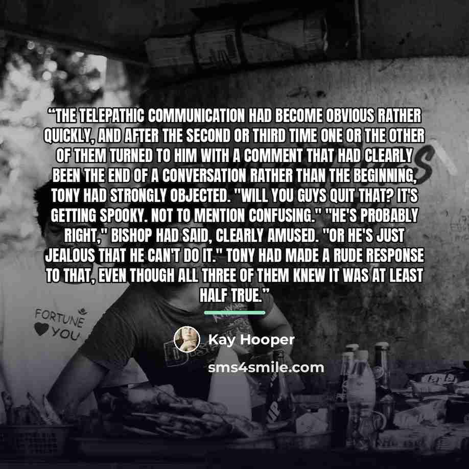 “The telepathic communication had become obvious rather quickly, and after the second or third time one or the other of them turned to him with a comment that had clearly been the end of a conversation rather than the beginning, Tony had strongly objected. "Will you guys quit that? It's getting…” quote by Kay Hooper