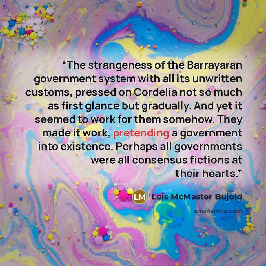 “The strangeness of the Barrayaran government system with all its unwritten customs, pressed on Cordelia not so much as first glance but gradually. And yet it seemed to work for them somehow. They made it work, pretending a government into existence. Perhaps all governments were all consensus…” quote by Lois McMaster Bujold