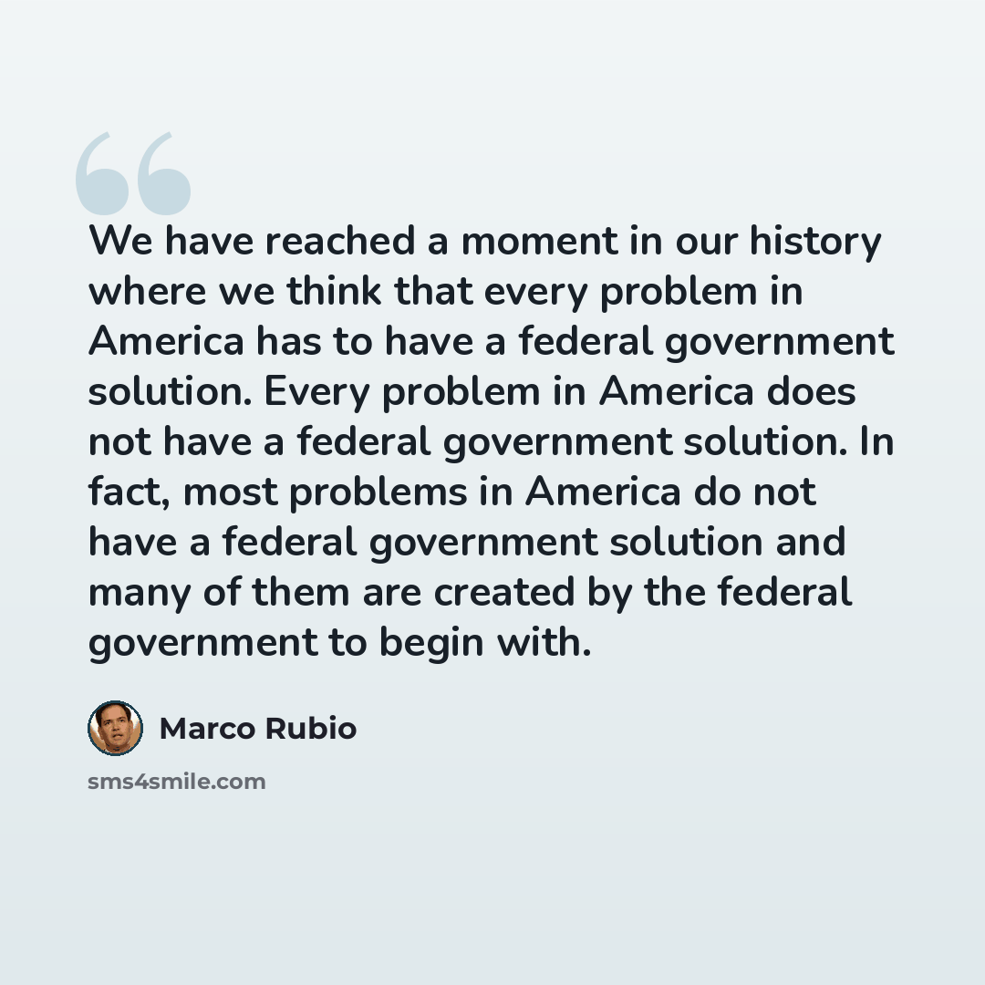 “We have reached a moment in our history where we think that every problem in America has to have a federal government solution. Every problem in America does not have a federal government solution. In fact, most problems in America do not have a federal government solution and many of them are…” quote by Marco Rubio