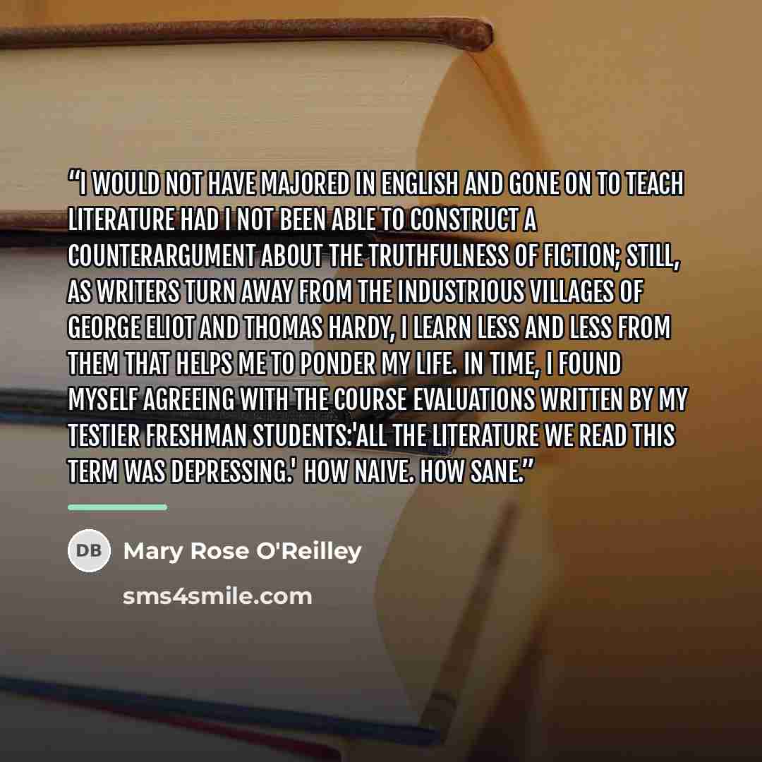 “I would not have majored in English and gone on to teach literature had I not been able to construct a counterargument about the truthfulness of fiction; still, as writers turn away from the industrious villages of George Eliot and Thomas Hardy, I learn less and less from them that helps me to…” quote by Mary Rose O'Reilley