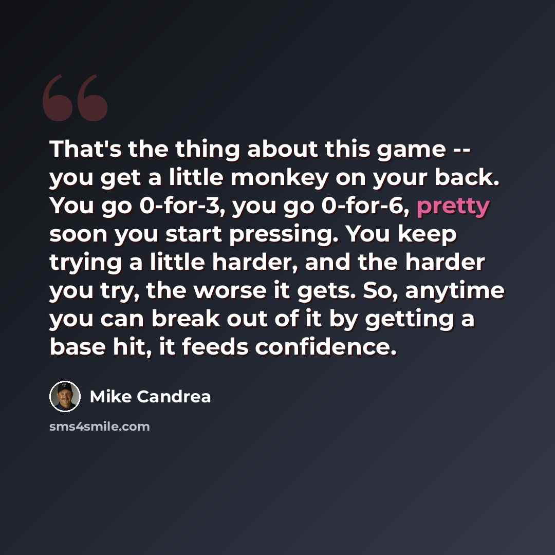 “That's the thing about this game -- you get a little monkey on your back. You go 0-for-3, you go 0-for-6, pretty soon you start pressing. You keep trying a little harder, and the harder you try, the worse it gets. So, anytime you can break out of it by getting a base hit, it feeds confidence.” quote by Mike Candrea