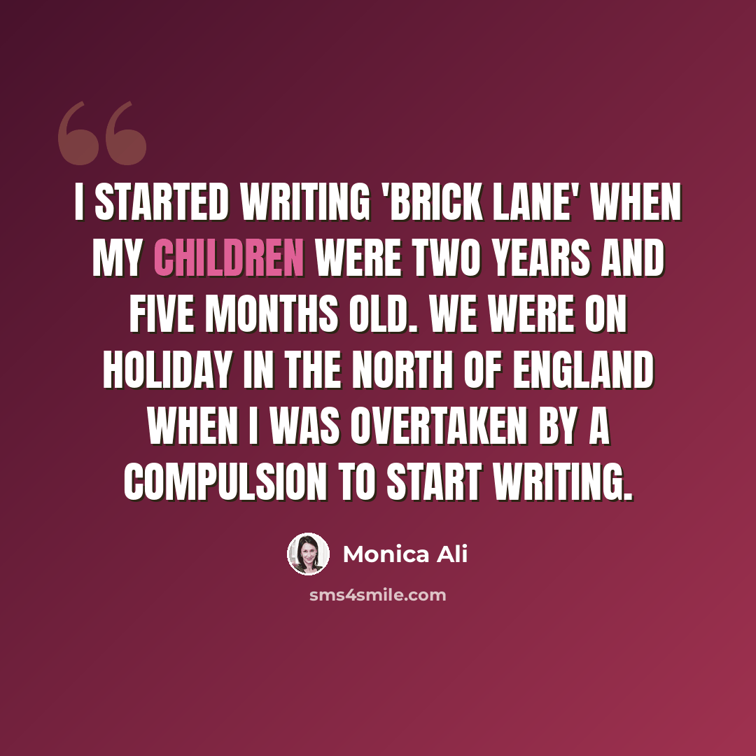 “I started writing 'Brick Lane' when my children were two years and five months old. We were on holiday in the north of England when I was overtaken by a compulsion to start writing.” quote by Monica Ali