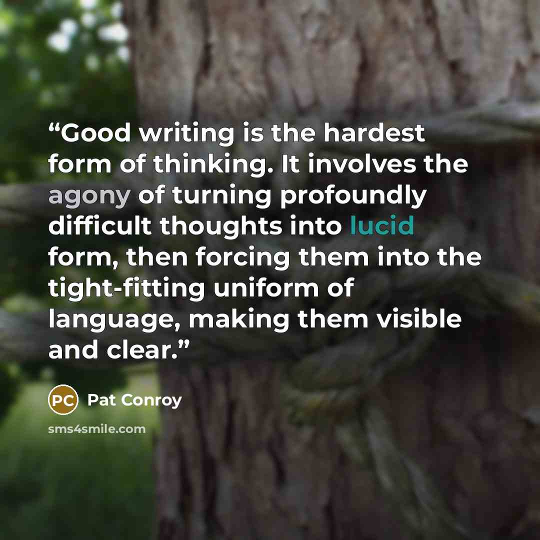 “Good writing is the hardest form of thinking. It involves the agony of turning profoundly difficult thoughts into lucid form, then forcing them into the tight-fitting uniform of language, making them visible and clear.” quote by Pat Conroy