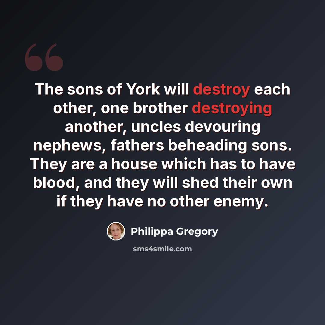 “The sons of York will destroy each other, one brother destroying another, uncles devouring nephews, fathers beheading sons. They are a house which has to have blood, and they will shed their own if they have no other enemy.” quote by Philippa Gregory