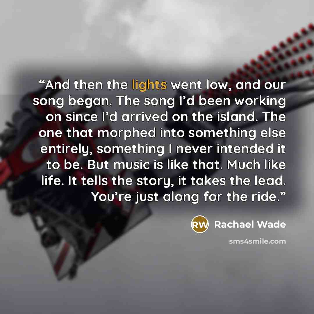 “And then the lights went low, and our song began. The song I’d been working on since I’d arrived on the island. The one that morphed into something else entirely, something I never intended it to be. But music is like that. Much like life. It tells the story, it takes the lead. You’re just along…” quote by Rachael Wade