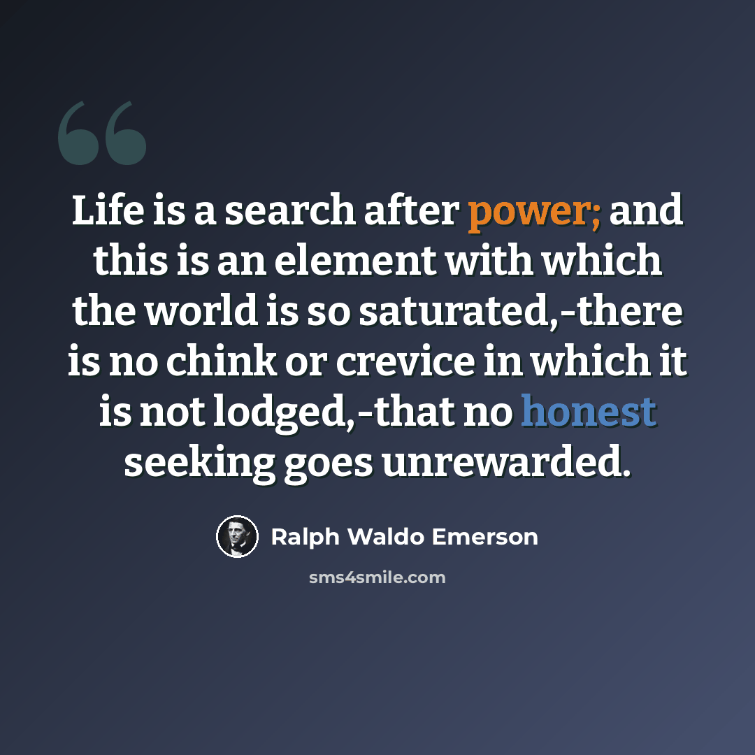 “Life is a search after power; and this is an element with which the world is so saturated,-there is no chink or crevice in which it is not lodged,-that no honest seeking goes unrewarded.” quote by Ralph Waldo Emerson