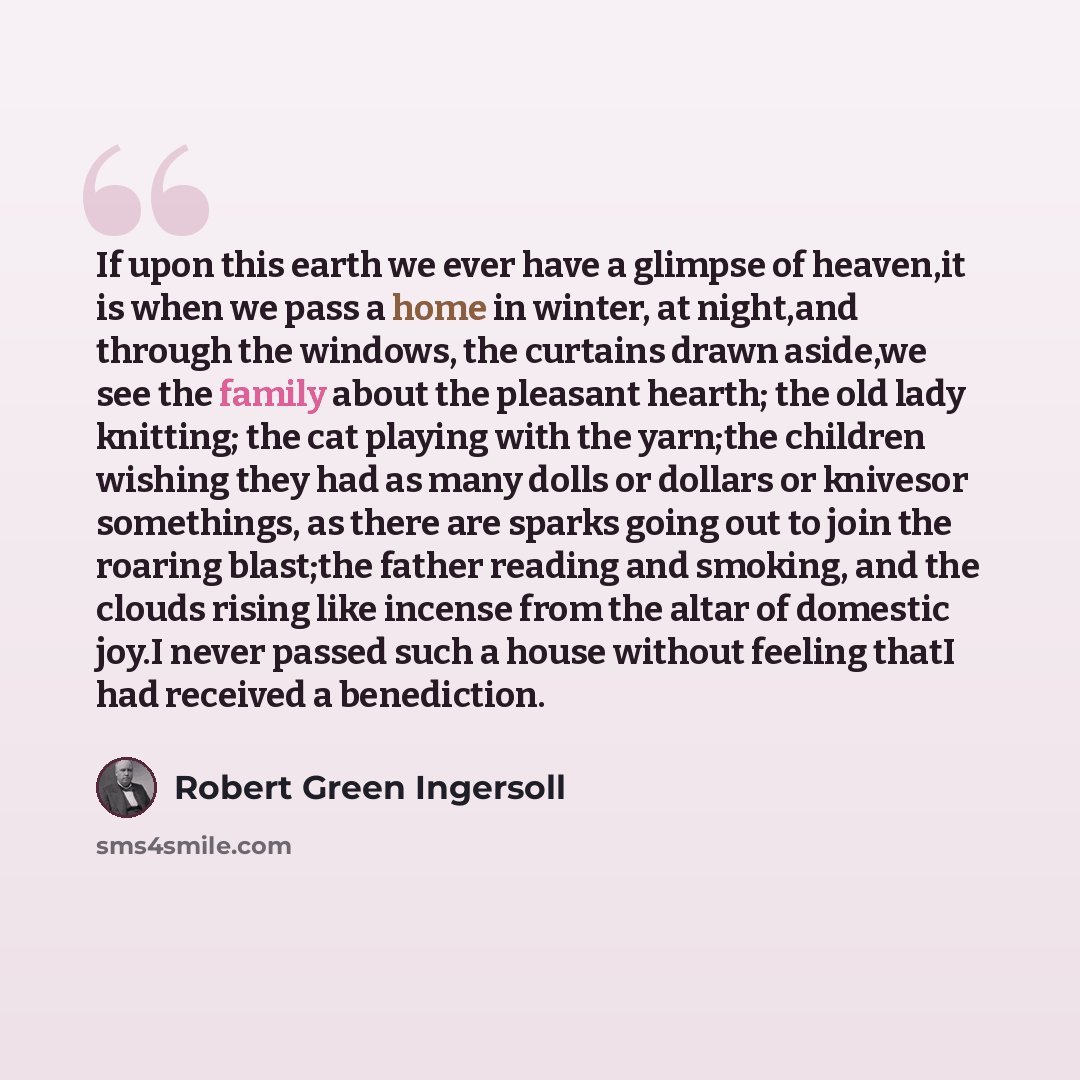 “If upon this earth we ever have a glimpse of heaven,it is when we pass a home in winter, at night,and through the windows, the curtains drawn aside,we see the family about the pleasant hearth; the old lady knitting; the cat playing with the yarn;the children wishing they had as many dolls or…” quote by Robert Green Ingersoll