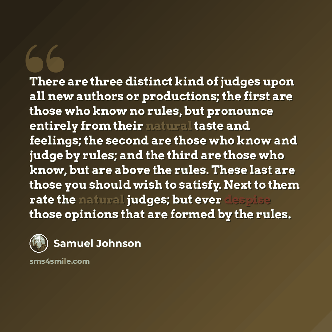 “There are three distinct kind of judges upon all new authors or productions; the first are those who know no rules, but pronounce entirely from their natural taste and feelings; the second are those who know and judge by rules; and the third are those who know, but are above the rules. These last…” quote by Samuel Johnson