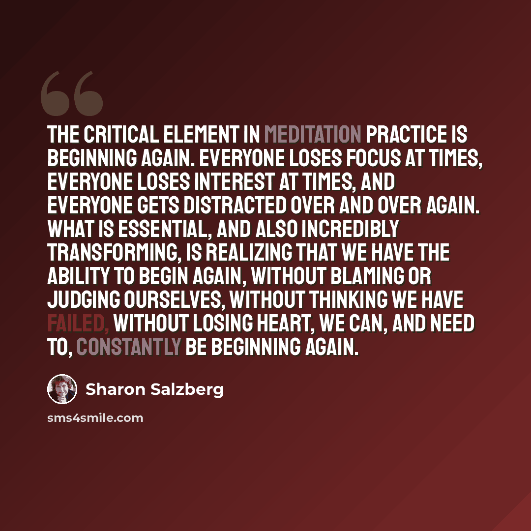 “The critical element in meditation practice is beginning again. Everyone loses focus at times, everyone loses interest at times, and everyone gets distracted over and over again. What is essential, and also incredibly transforming, is realizing that we have the ability to begin again, without…” quote by Sharon Salzberg