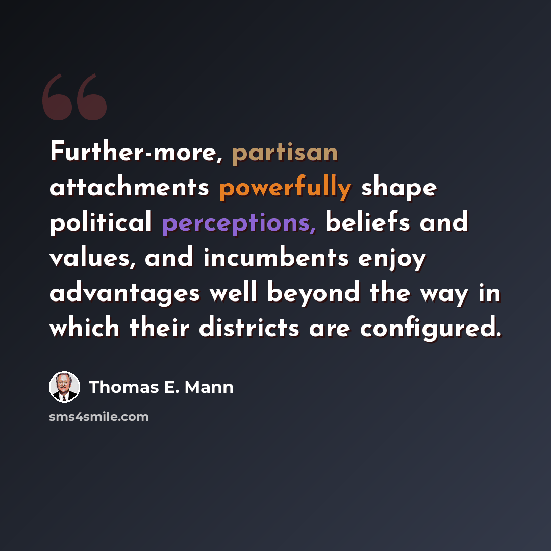 “Further-more, partisan attachments powerfully shape political perceptions, beliefs and values, and incumbents enjoy advantages well beyond the way in which their districts are configured.” quote by Thomas E. Mann