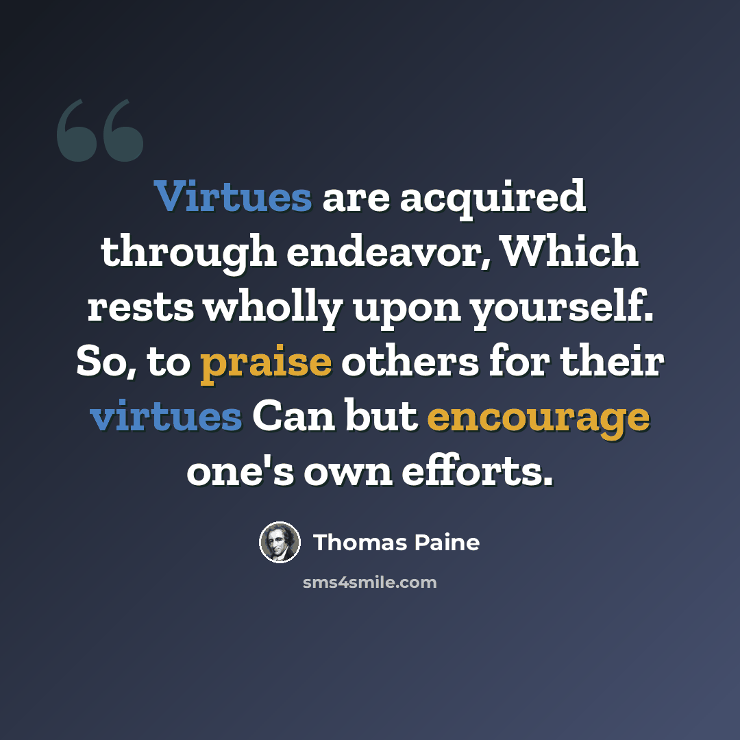“Virtues are acquired through endeavor, Which rests wholly upon yourself. So, to praise others for their virtues Can but encourage one's own efforts.” quote by Thomas Paine