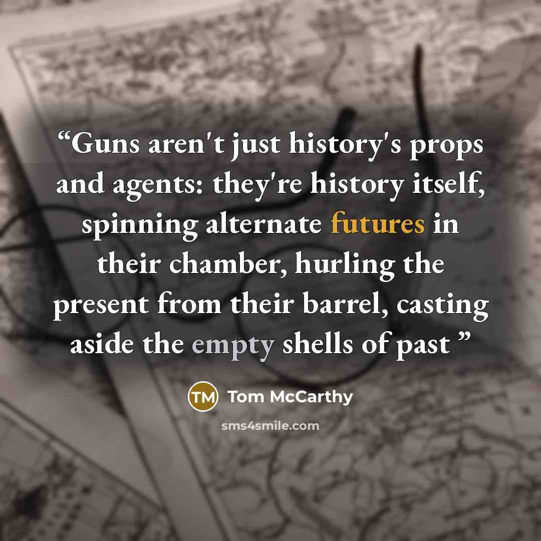 “Guns aren't just history's props and agents: they're history itself, spinning alternate futures in their chamber, hurling the present from their barrel, casting aside the empty shells of past” quote by Tom McCarthy