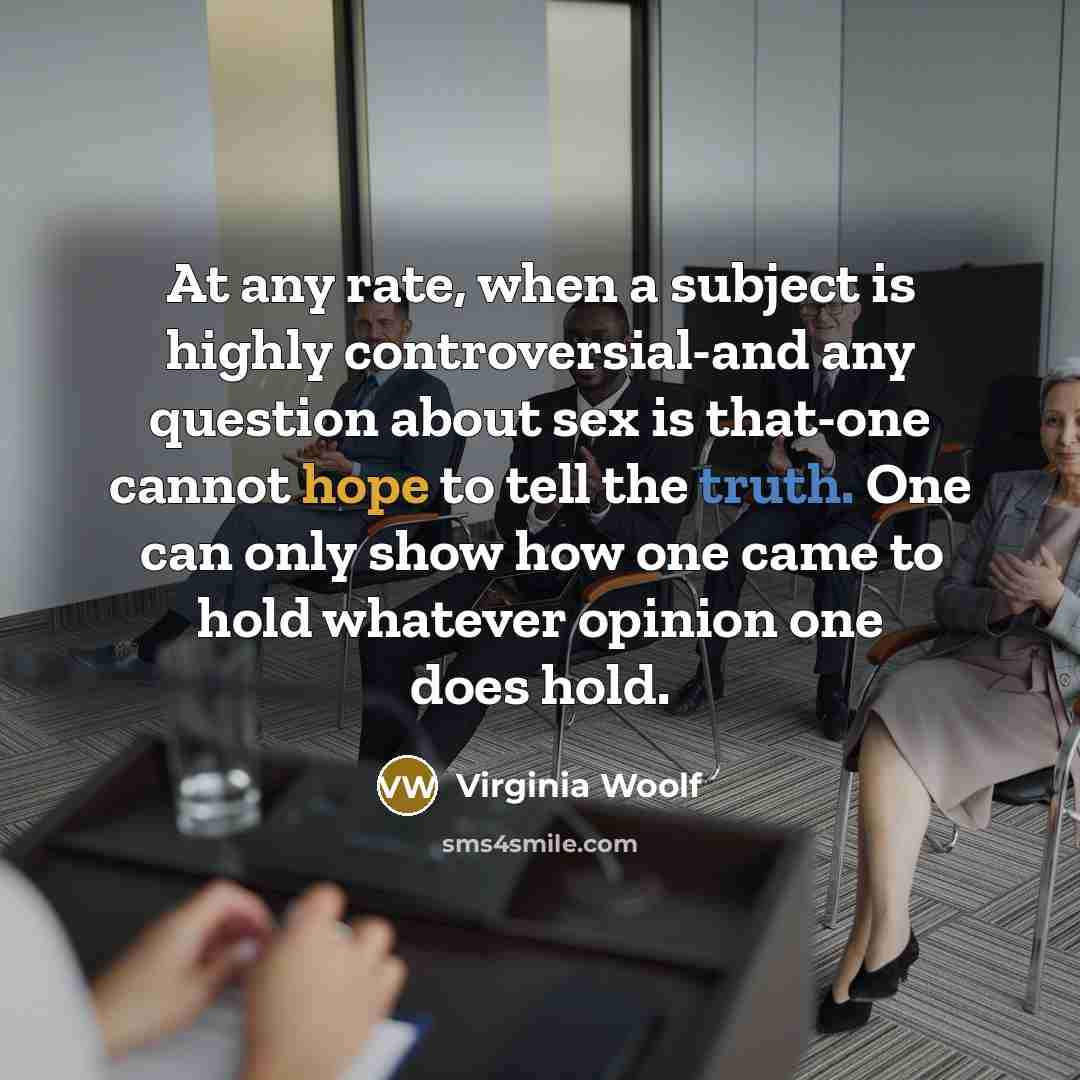 “At any rate, when a subject is highly controversial-and any question about sex is that-one cannot hope to tell the truth. One can only show how one came to hold whatever opinion one does hold.” quote by Virginia Woolf