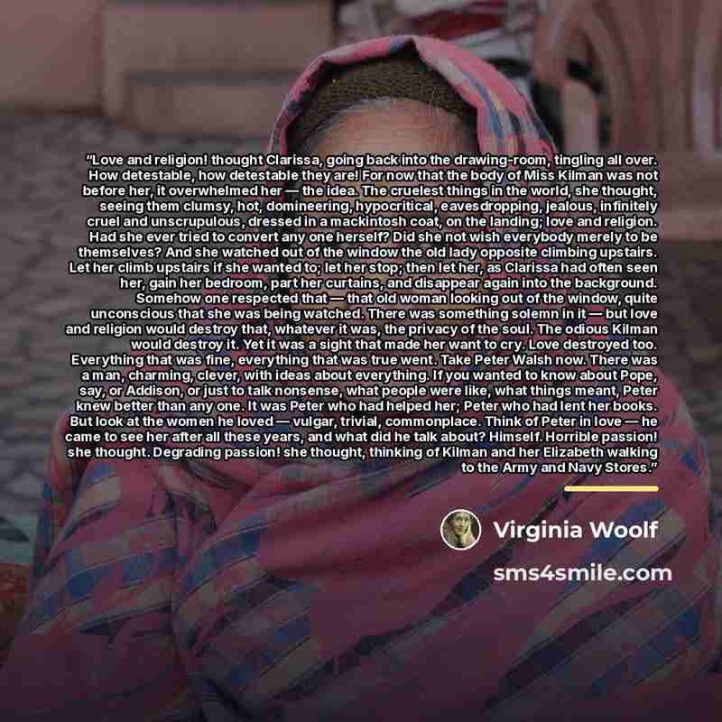 “Love and religion! thought Clarissa, going back into the drawing-room, tingling all over. How detestable, how detestable they are! For now that the body of Miss Kilman was not before her, it overwhelmed her — the idea. The cruelest things in the world, she thought, seeing them clumsy, hot…” quote by Virginia Woolf