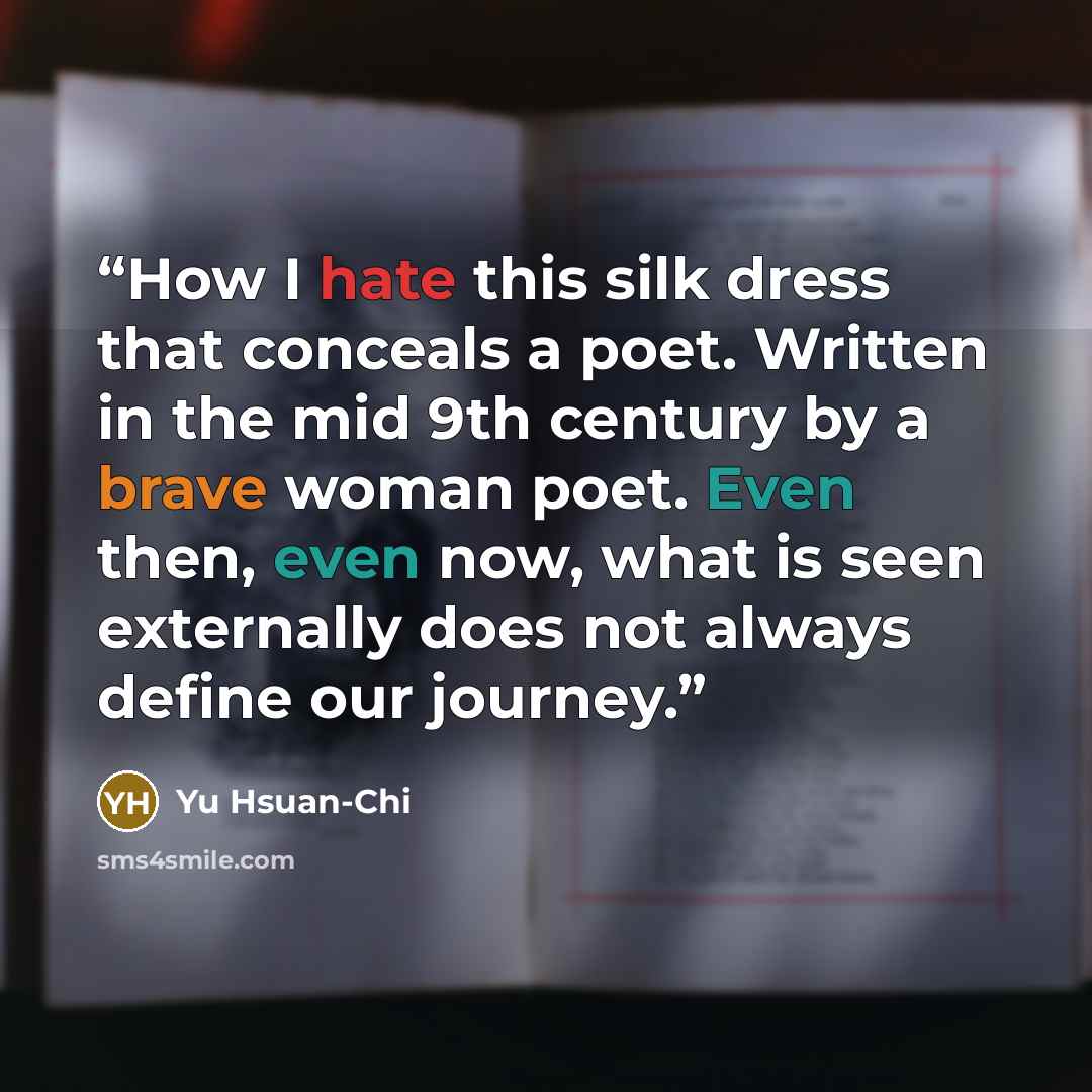 “How I hate this silk dress that conceals a poet. Written in the mid 9th century by a brave woman poet. Even then, even now, what is seen externally does not always define our journey.” quote by Yu Hsuan-Chi
