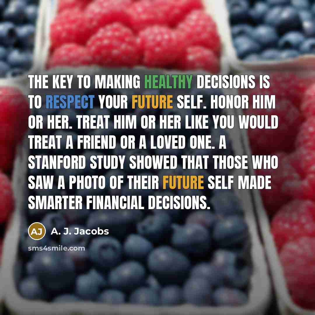 “The key to making healthy decisions is to respect your future self. Honor him or her. Treat him or her like you would treat a friend or a loved one. A Stanford study showed that those who saw a photo of their future self made smarter financial decisions.” quote by A. J. Jacobs