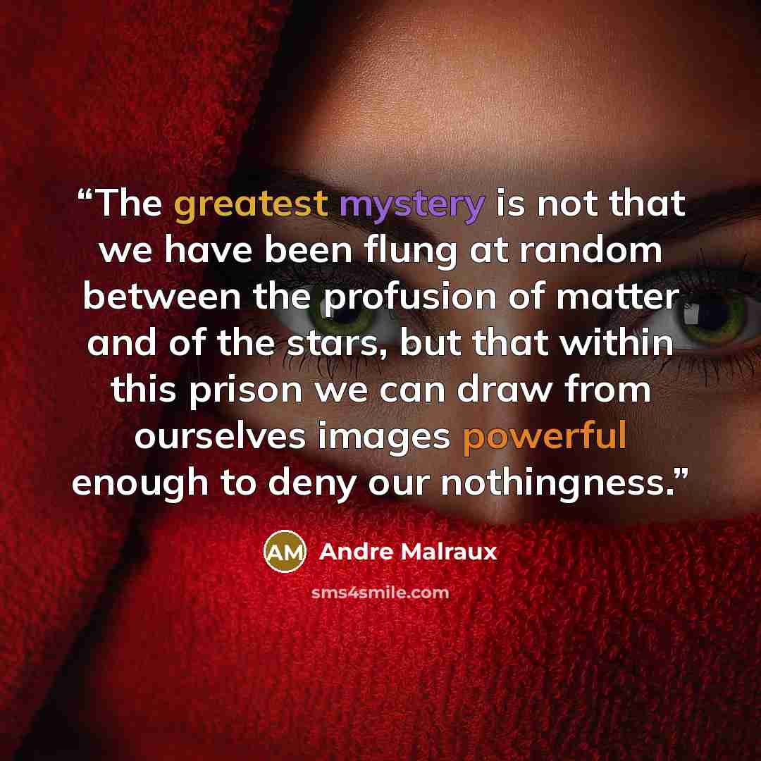 “The greatest mystery is not that we have been flung at random between the profusion of matter and of the stars, but that within this prison we can draw from ourselves images powerful enough to deny our nothingness.” quote by Andre Malraux