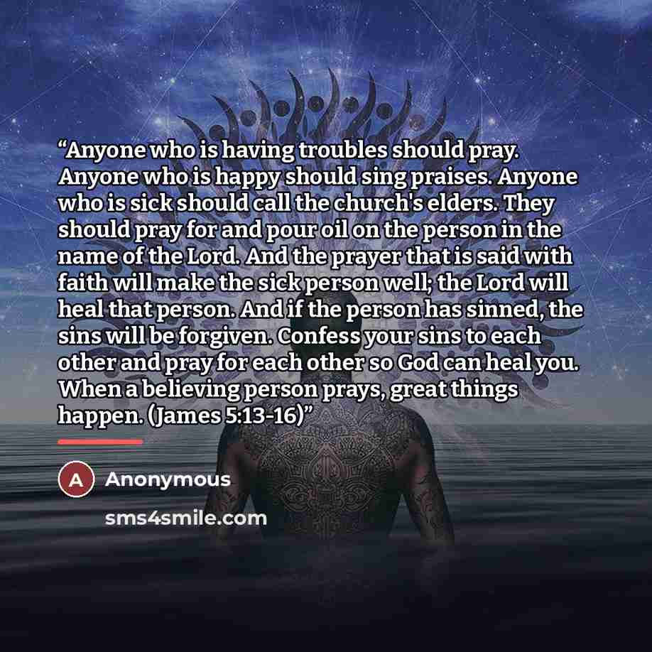 “Anyone who is having troubles should pray. Anyone who is happy should sing praises. Anyone who is sick should call the church's elders. They should pray for and pour oil on the person in the name of the Lord. And the prayer that is said with faith will make the sick person well; the Lord will heal…” quote by Anonymous
