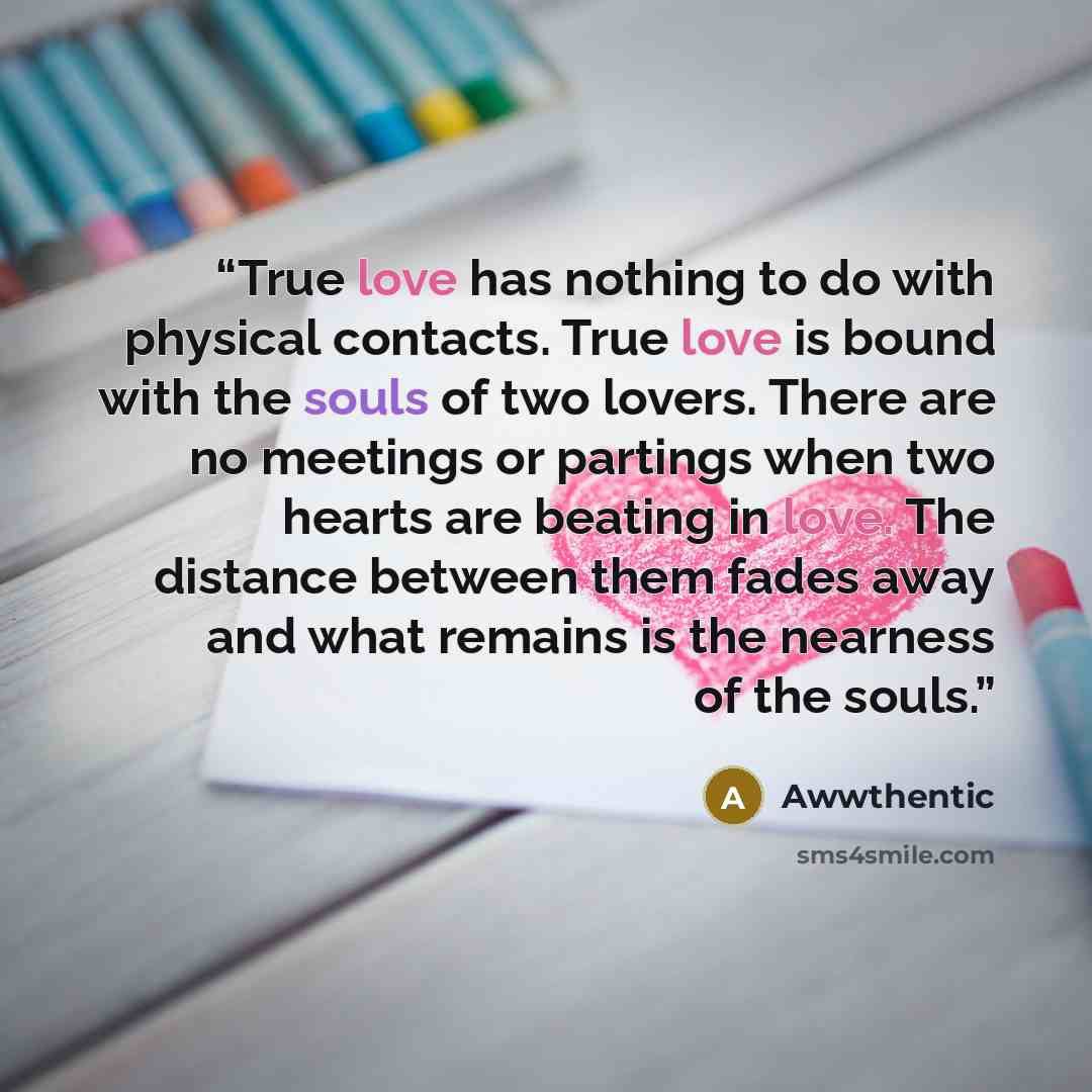 “True love has nothing to do with physical contacts. True love is bound with the souls of two lovers. There are no meetings or partings when two hearts are beating in love. The distance between them fades away and what remains is the nearness of the souls.” quote by Awwthentic