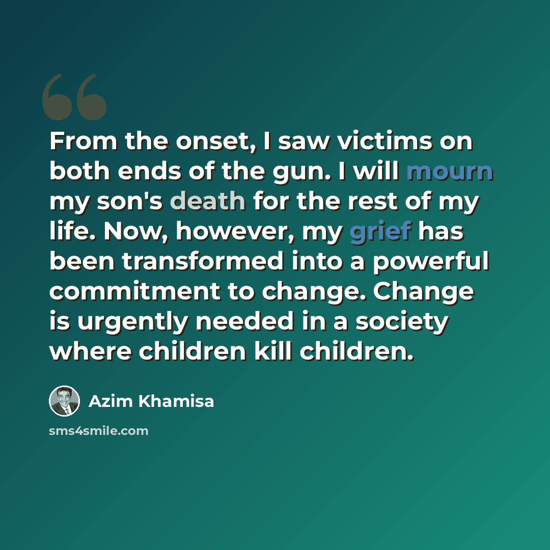 “From the onset, I saw victims on both ends of the gun. I will mourn my son's death for the rest of my life. Now, however, my grief has been transformed into a powerful commitment to change. Change is urgently needed in a society where children kill children.” quote by Azim Khamisa
