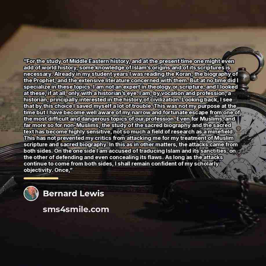 “For the study of Middle Eastern history, and at the present time one might even add of world history, some knowledge of Islam’s origins and of its scriptures is necessary. Already in my student years I was reading the Koran, the biography of the Prophet, and the extensive literature concerned with…” quote by Bernard Lewis