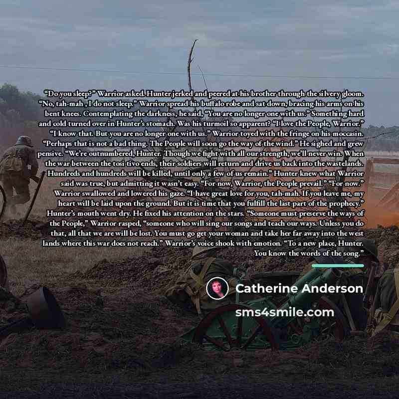 “Do you sleep?” Warrior asked. Hunter jerked and peered at his brother through the silvery gloom. “No, tah-mah , I do not sleep.” Warrior spread his buffalo robe and sat down, bracing his arms on his bent knees. Contemplating the darkness, he said, “You are no longer one with us.” Something hard…” quote by Catherine Anderson
