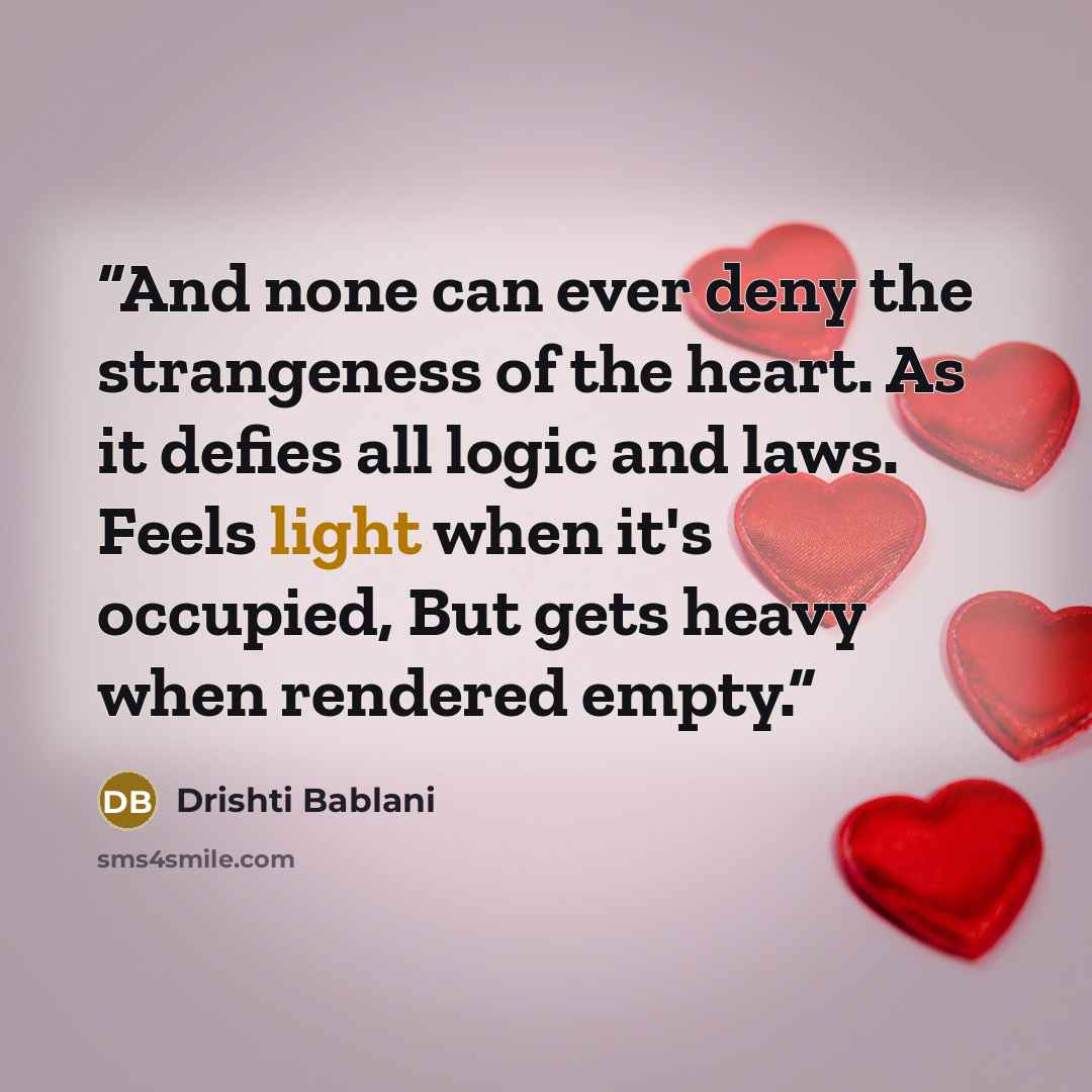 “And none can ever deny the strangeness of the heart. As it defies all logic and laws. Feels light when it's occupied, But gets heavy when rendered empty.” quote by Drishti Bablani