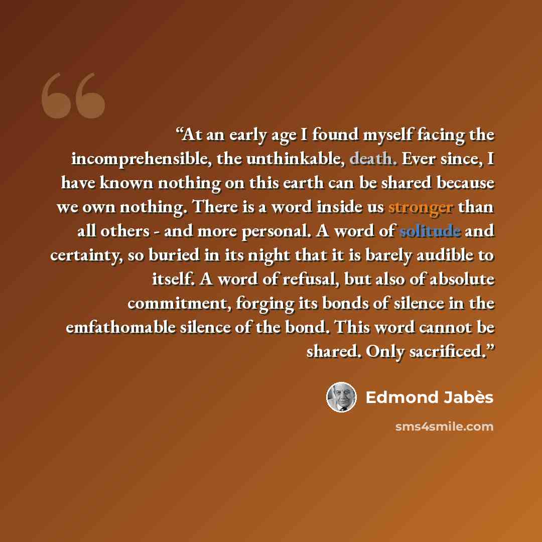 “At an early age I found myself facing the incomprehensible, the unthinkable, death. Ever since, I have known nothing on this earth can be shared because we own nothing. There is a word inside us stronger than all others - and more personal. A word of solitude and certainty, so buried in its night…” quote by Edmond Jabès