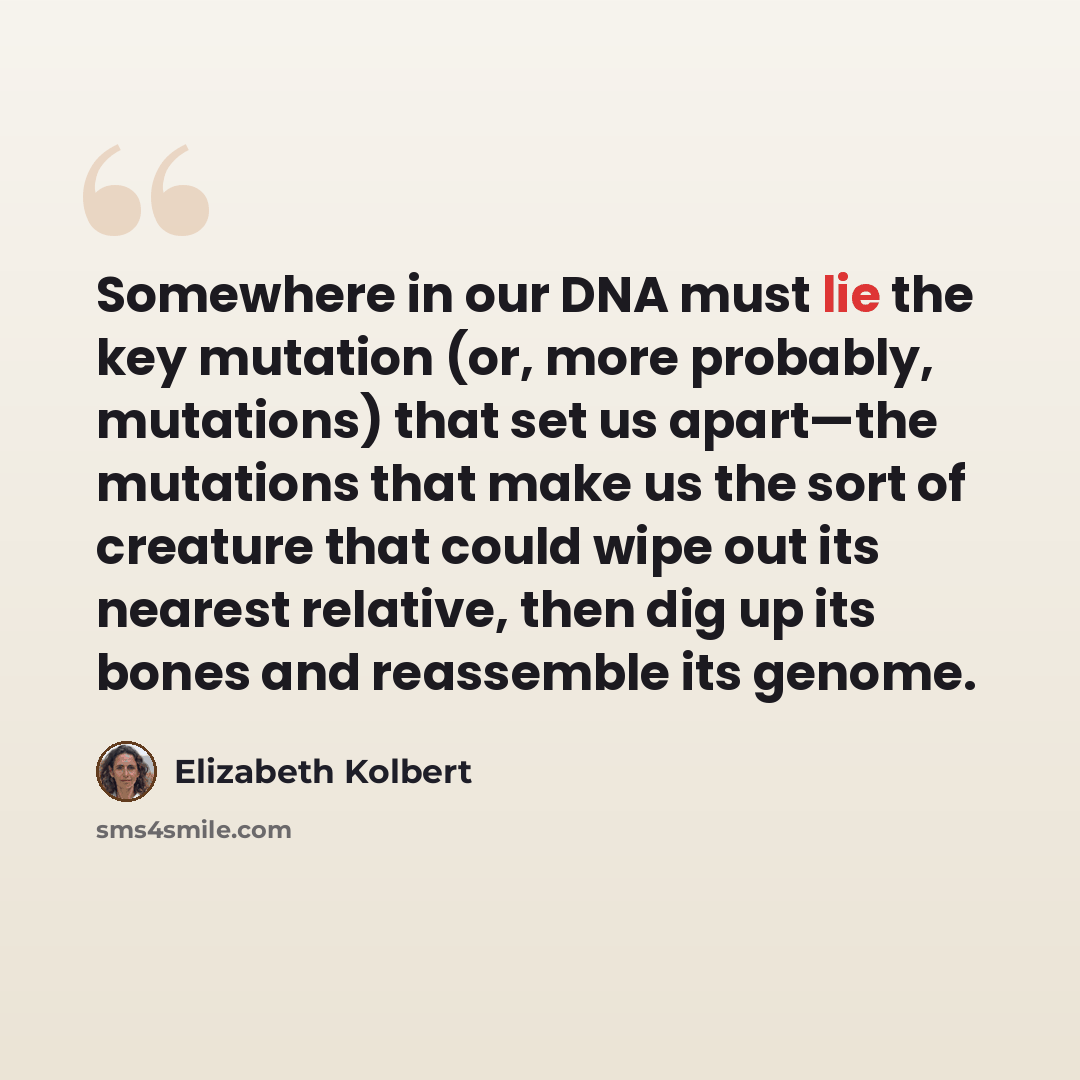 “Somewhere in our DNA must lie the key mutation (or, more probably, mutations) that set us apart—the mutations that make us the sort of creature that could wipe out its nearest relative, then dig up its bones and reassemble its genome.” quote by Elizabeth Kolbert
