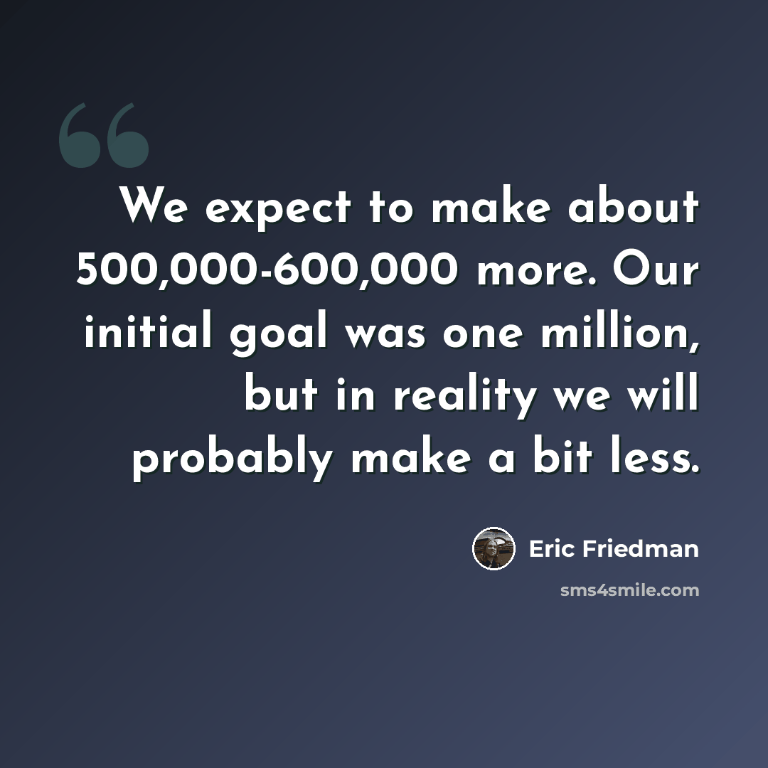 “We expect to make about 500,000-600,000 more. Our initial goal was one million, but in reality we will probably make a bit less.” quote by Eric Friedman