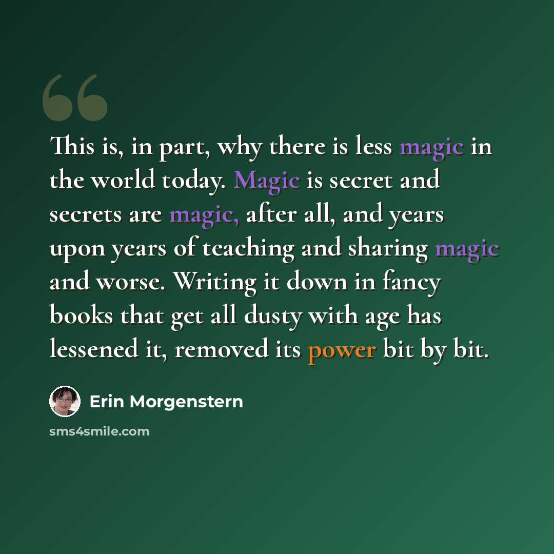 “This is, in part, why there is less magic in the world today. Magic is secret and secrets are magic, after all, and years upon years of teaching and sharing magic and worse. Writing it down in fancy books that get all dusty with age has lessened it, removed its power bit by bit.” quote by Erin Morgenstern