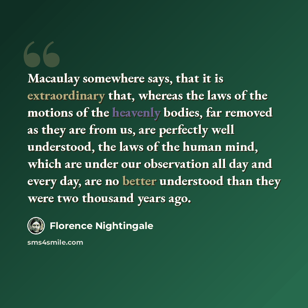 “Macaulay somewhere says, that it is extraordinary that, whereas the laws of the motions of the heavenly bodies, far removed as they are from us, are perfectly well understood, the laws of the human mind, which are under our observation all day and every day, are no better understood than they were…” quote by Florence Nightingale