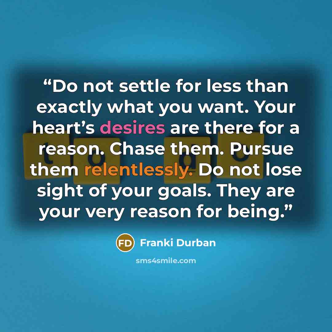 “Do not settle for less than exactly what you want. Your heart’s desires are there for a reason. Chase them. Pursue them relentlessly. Do not lose sight of your goals. They are your very reason for being.” quote by Franki Durban