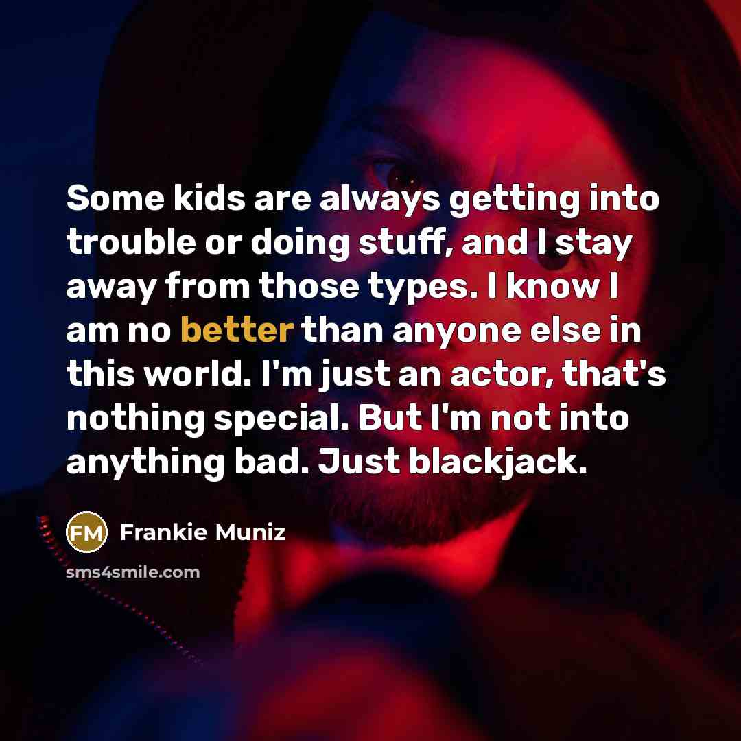 “Some kids are always getting into trouble or doing stuff, and I stay away from those types. I know I am no better than anyone else in this world. I'm just an actor, that's nothing special. But I'm not into anything bad. Just blackjack.” quote by Frankie Muniz