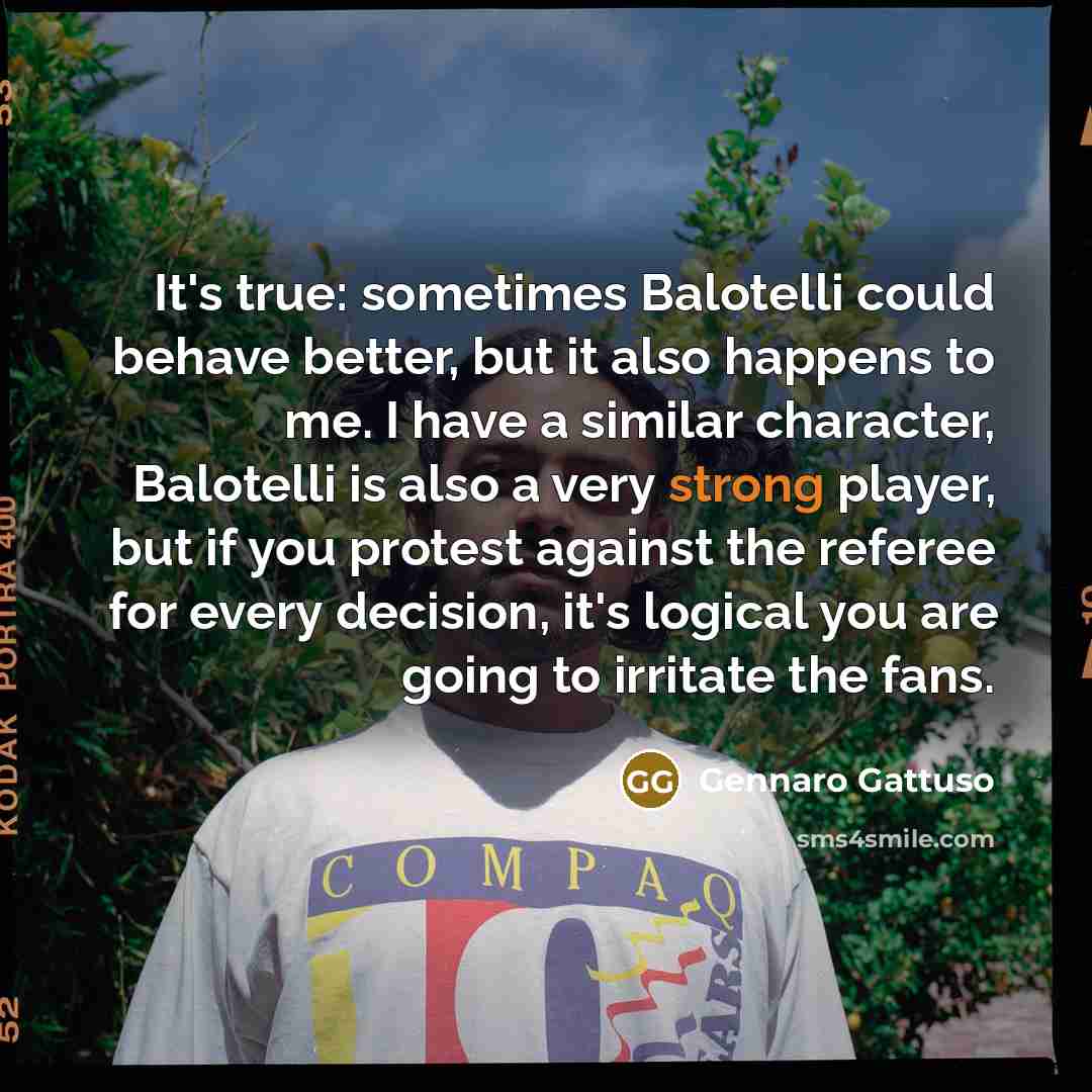 “It's true: sometimes Balotelli could behave better, but it also happens to me. I have a similar character, Balotelli is also a very strong player, but if you protest against the referee for every decision, it's logical you are going to irritate the fans.” quote by Gennaro Gattuso