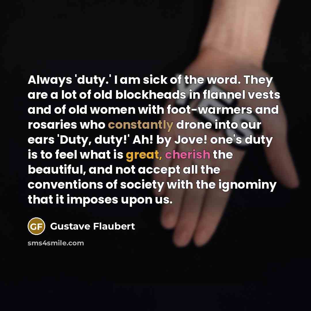 “Always 'duty.' I am sick of the word. They are a lot of old blockheads in flannel vests and of old women with foot-warmers and rosaries who constantly drone into our ears 'Duty, duty!' Ah! by Jove! one's duty is to feel what is great, cherish the beautiful, and not accept all the conventions of…” quote by Gustave Flaubert