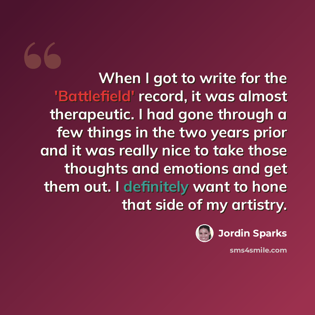 “When I got to write for the 'Battlefield' record, it was almost therapeutic. I had gone through a few things in the two years prior and it was really nice to take those thoughts and emotions and get them out. I definitely want to hone that side of my artistry.” quote by Jordin Sparks